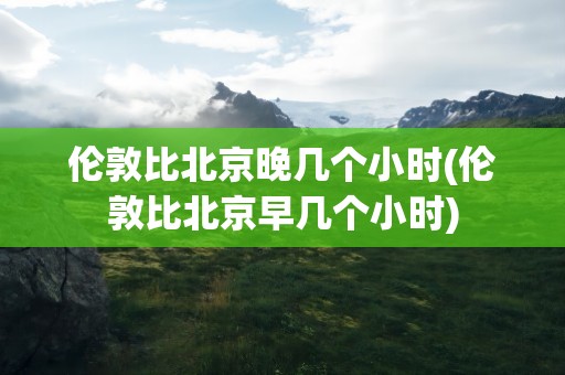 伦敦比北京晚几个小时(伦敦比北京早几个小时)
