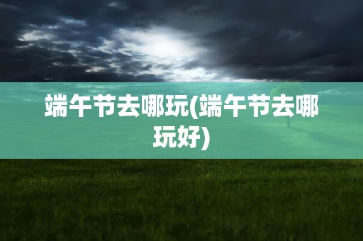 端午节去哪玩(端午节去哪玩好)