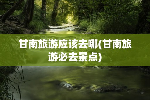 甘南旅游应该去哪(甘南旅游必去景点)