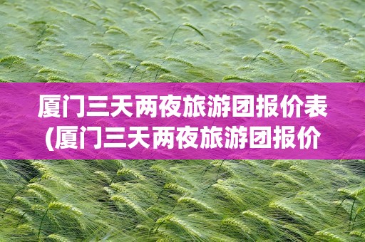 厦门三天两夜旅游团报价表(厦门三天两夜旅游团报价表格)