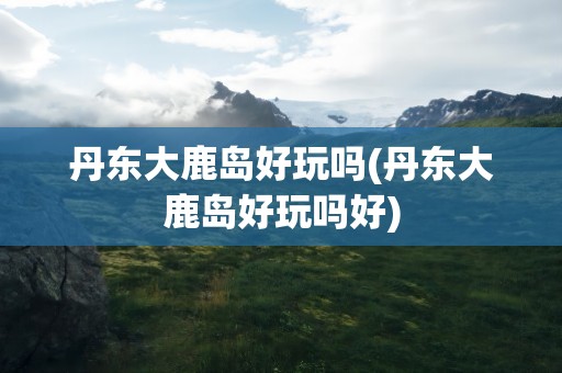 丹东大鹿岛好玩吗(丹东大鹿岛好玩吗好)