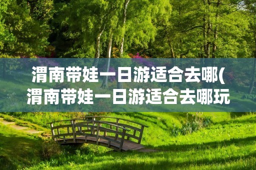 渭南带娃一日游适合去哪(渭南带娃一日游适合去哪玩)
