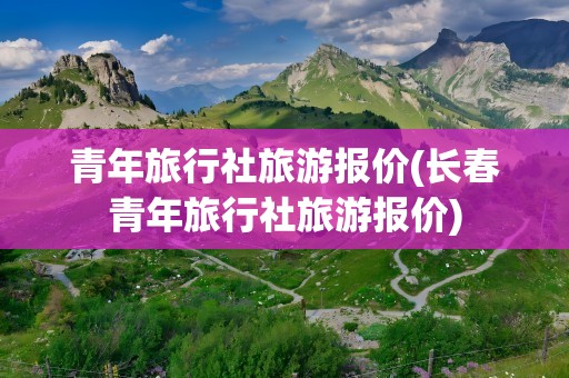 青年旅行社旅游报价(长春青年旅行社旅游报价)