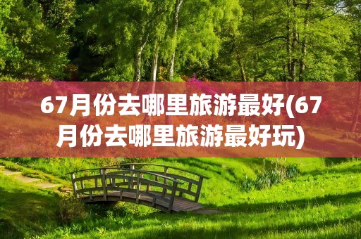 67月份去哪里旅游最好(67月份去哪里旅游最好玩)