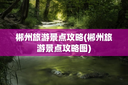 郴州旅游景点攻略(郴州旅游景点攻略图)
