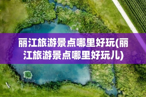 丽江旅游景点哪里好玩(丽江旅游景点哪里好玩儿)