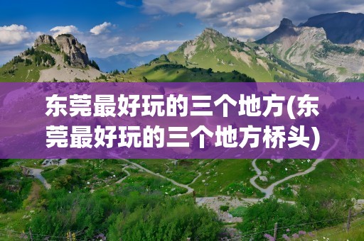 东莞最好玩的三个地方(东莞最好玩的三个地方桥头)