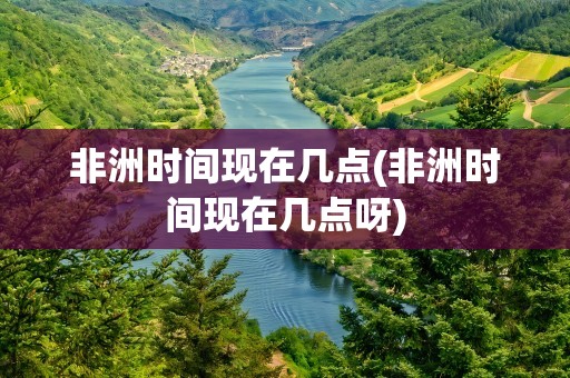 非洲时间现在几点(非洲时间现在几点呀)
