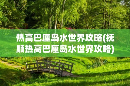 热高巴厘岛水世界攻略(抚顺热高巴厘岛水世界攻略)