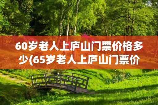 60岁老人上庐山门票价格多少(65岁老人上庐山门票价格多少)