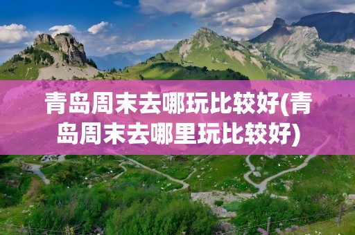 青岛周末去哪玩比较好(青岛周末去哪里玩比较好)