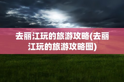 去丽江玩的旅游攻略(去丽江玩的旅游攻略图)