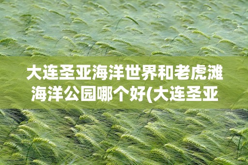 大连圣亚海洋世界和老虎滩海洋公园哪个好(大连圣亚海洋世界和老虎滩海洋公园哪个好看)