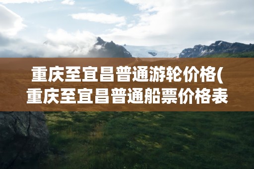 重庆至宜昌普通游轮价格(重庆至宜昌普通船票价格表)