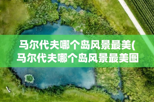 马尔代夫哪个岛风景最美(马尔代夫哪个岛风景最美图片)
