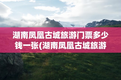 湖南凤凰古城旅游门票多少钱一张(湖南凤凰古城旅游门票多少钱一张票)