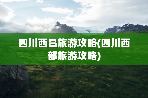 四川西昌旅游攻略(四川西部旅游攻略)