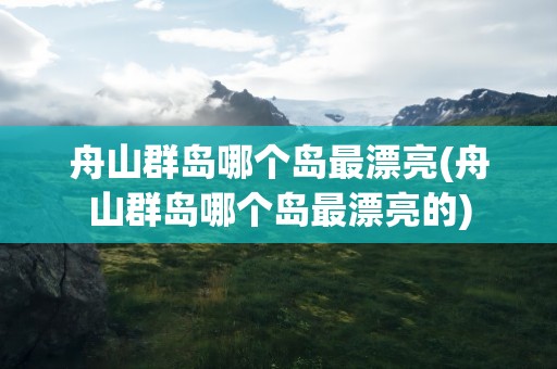 舟山群岛哪个岛最漂亮(舟山群岛哪个岛最漂亮的)