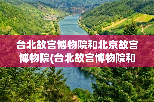 台北故宫博物院和北京故宫博物院(台北故宫博物院和北京故宫博物院的关系)