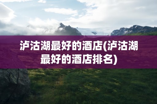 泸沽湖最好的酒店(泸沽湖最好的酒店排名)
