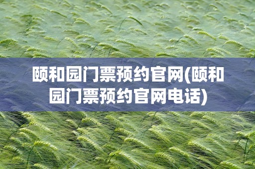 颐和园门票预约官网(颐和园门票预约官网电话)