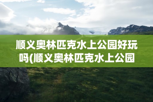 顺义奥林匹克水上公园好玩吗(顺义奥林匹克水上公园好玩吗现在)