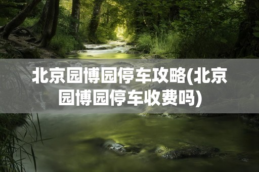 北京园博园停车攻略(北京园博园停车收费吗)