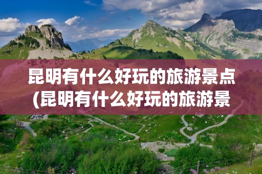 昆明有什么好玩的旅游景点(昆明有什么好玩的旅游景点推荐)