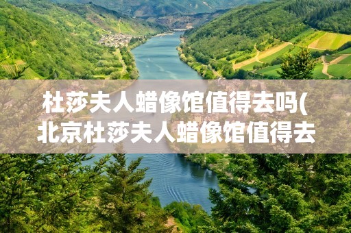 杜莎夫人蜡像馆值得去吗(北京杜莎夫人蜡像馆值得去吗)