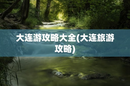 大连游攻略大全(大连旅游攻略)