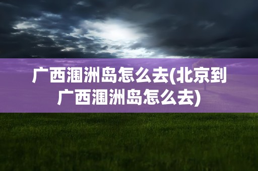 广西涠洲岛怎么去(北京到广西涠洲岛怎么去)