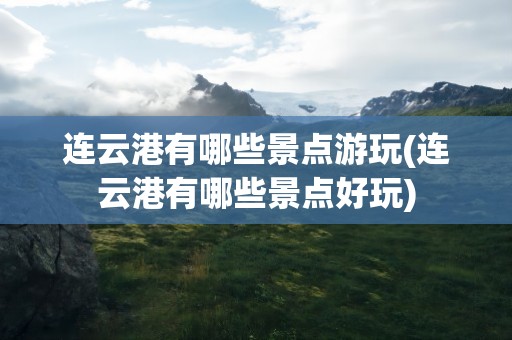 连云港有哪些景点游玩(连云港有哪些景点好玩)