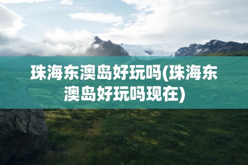 珠海东澳岛好玩吗(珠海东澳岛好玩吗现在)