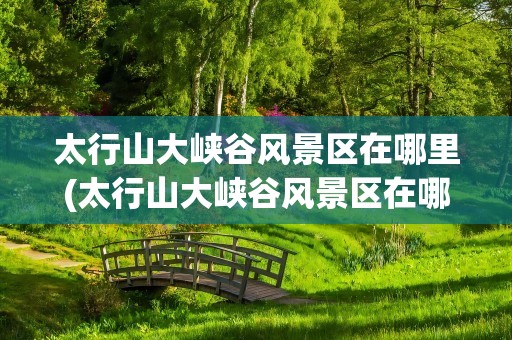 太行山大峡谷风景区在哪里(太行山大峡谷风景区在哪儿)
