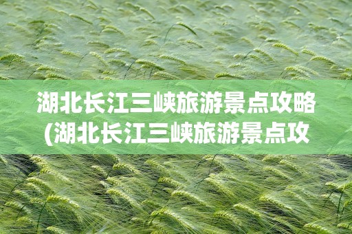 湖北长江三峡旅游景点攻略(湖北长江三峡旅游景点攻略图)