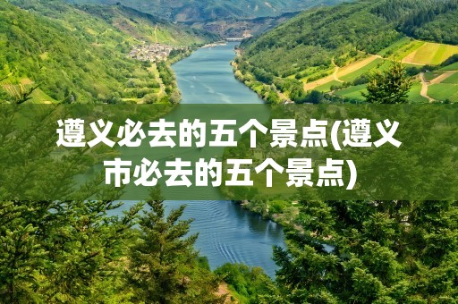 遵义必去的五个景点(遵义市必去的五个景点)