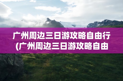 广州周边三日游攻略自由行(广州周边三日游攻略自由行路线)