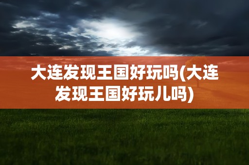 大连发现王国好玩吗(大连发现王国好玩儿吗)