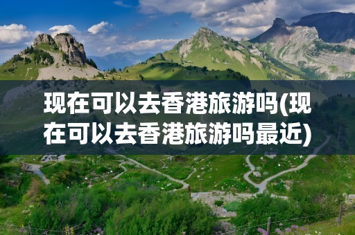 现在可以去香港旅游吗(现在可以去香港旅游吗最近)