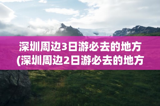 深圳周边3日游必去的地方(深圳周边2日游必去的地方)