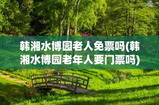 韩湘水博园老人免票吗(韩湘水博园老年人要门票吗)