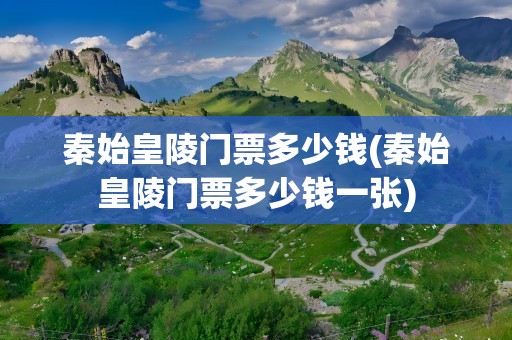 秦始皇陵门票多少钱(秦始皇陵门票多少钱一张)