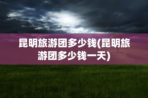 昆明旅游团多少钱(昆明旅游团多少钱一天)