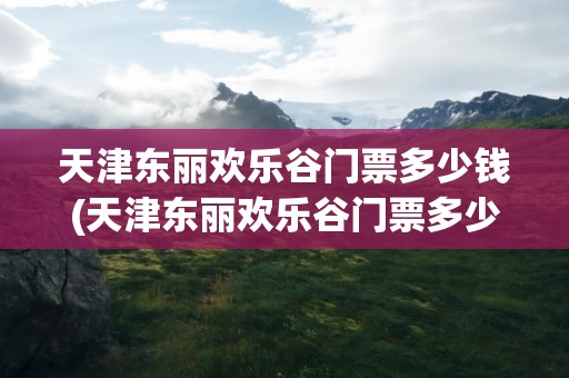 天津东丽欢乐谷门票多少钱(天津东丽欢乐谷门票多少钱啊)