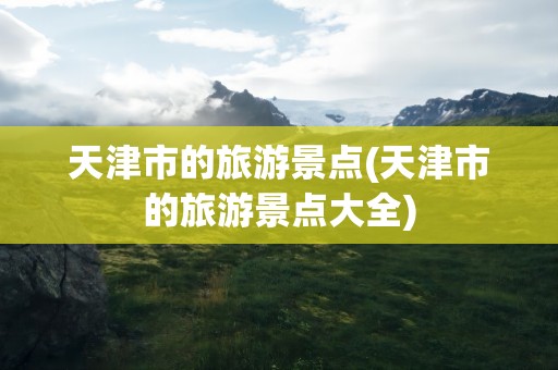 天津市的旅游景点(天津市的旅游景点大全)