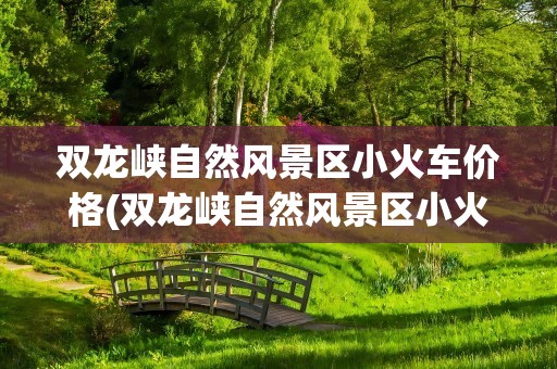 双龙峡自然风景区小火车价格(双龙峡自然风景区小火车价格查询)