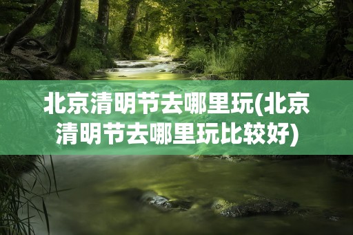 北京清明节去哪里玩(北京清明节去哪里玩比较好)