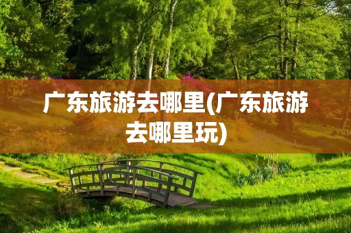 广东旅游去哪里(广东旅游去哪里玩)