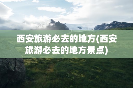 西安旅游必去的地方(西安旅游必去的地方景点)