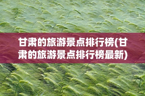 甘肃的旅游景点排行榜(甘肃的旅游景点排行榜最新)
